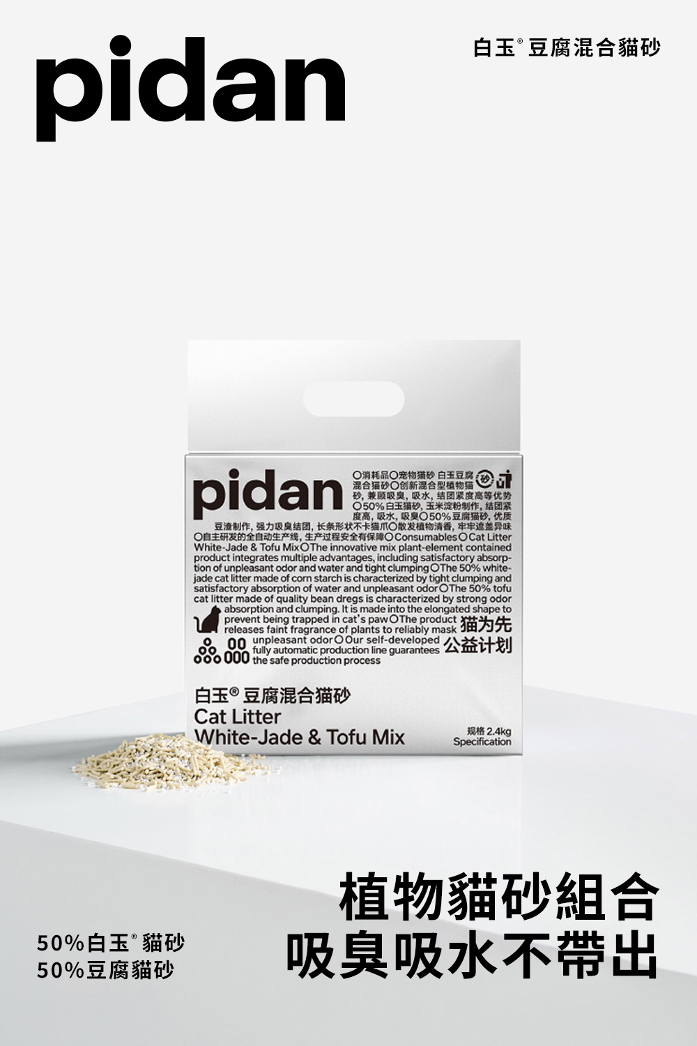 pidan白玉豆腐混合貓砂pidan消耗品宠物猫砂 白玉豆腐砂,兼顾吸,吸水,结团紧度高等优势50%白玉猫砂,玉米淀粉制作,结团紧度高,吸水,吸臭%豆腐猫砂,优质制作,强力吸臭结团,长条形状不卡猫爪植物清香,遮盖异味自主研发的全自动生产线,生产过程安全有保障 Consumables O Cat LitterWhite-Jade & Tofu MixOThe innovative mix plant-element containedproduct integrates multiple advantages, including satisfactory absorp-tion of unpleasant odor and water and tight clumping OThe 50% white-jade cat litter made of  starch is characterized by tight clumping andsatisfactory absorption of water and unpleasant odor OThe 50% tofucat litter made of quality bean dregs is characterized by strong odorabsorption and clumping. It is made into the elongated shape toprevent being trapped in cats pawOThe productreleases faint fragrance of plants to reliably m00unpleasant odor O Our self-developed 000 the safe production processfully automatic production line guarantees 公益计划白玉豆腐混合猫砂Cat LitterWhite-Jade & Tofu Mix规格 2.4kgSpecification50%白玉®貓砂50%豆腐貓砂植物貓砂組合吸臭吸水不帶出