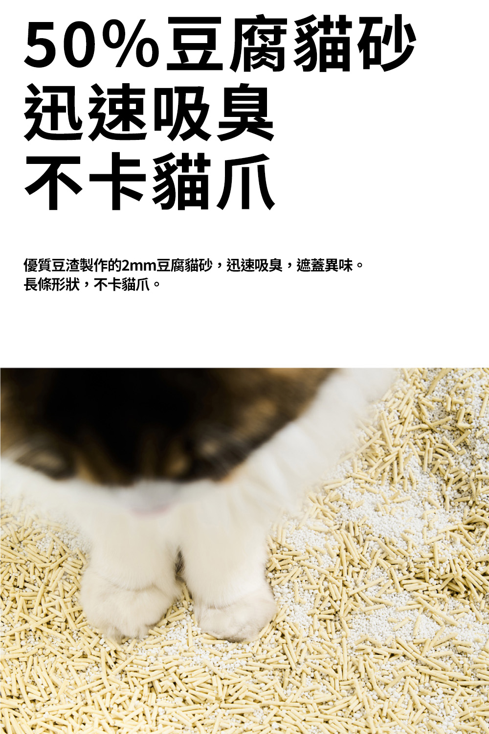 50%豆腐貓砂迅速吸臭不卡貓爪優質豆渣製作的2mm豆腐貓砂,迅速吸臭,遮蓋異味。長條形狀,不卡貓爪。